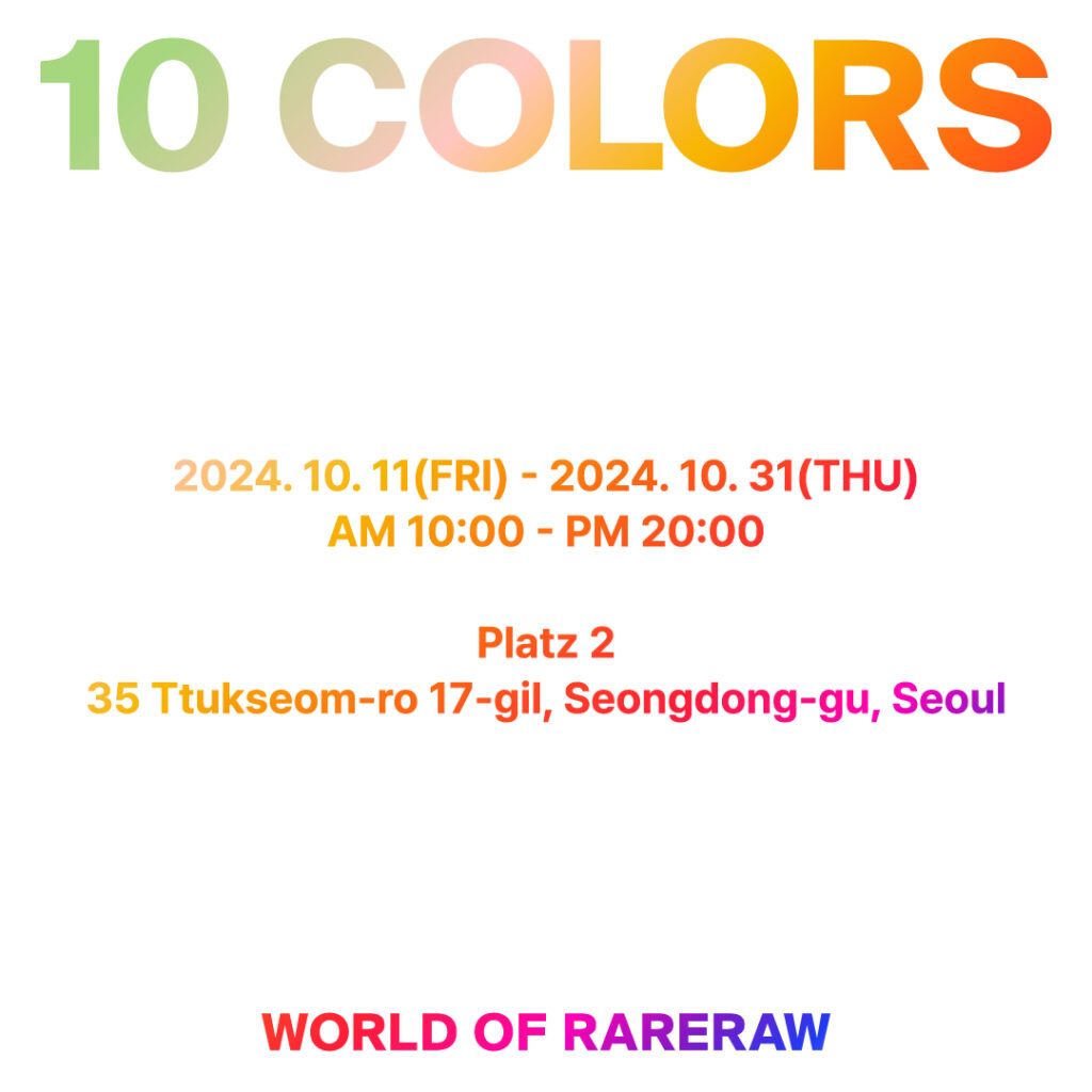 10 COLORS - WORLD OF RARERAW 2024.10.11(Fri) - 2024.10.31(Thu) AM 10:00 - PM 20:00 Platz 2 Bldg. A, 35, Ttukseom-ro 17-gil, Seongdong-gu, Seoul, Korea